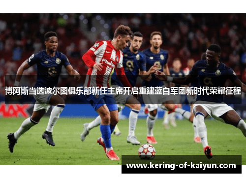 博阿斯当选波尔图俱乐部新任主席开启重建蓝白军团新时代荣耀征程