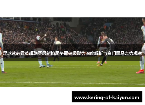 足球迷必看英超联赛最新格局争冠保级形势深度解析与豪门黑马走势观察
